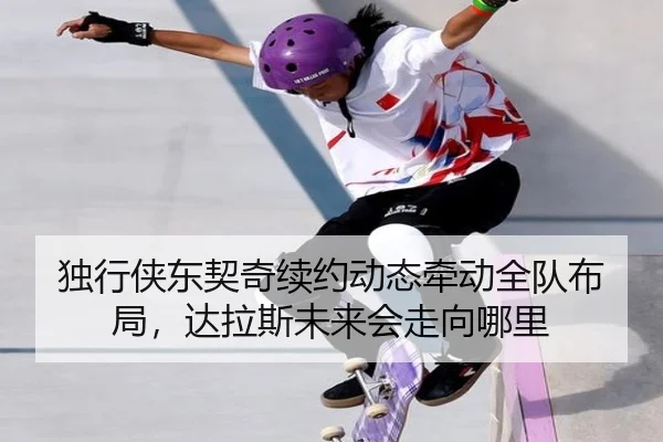 独行侠东契奇续约动态牵动全队布局，达拉斯未来会走向哪里