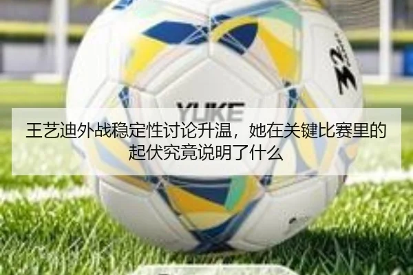 王艺迪外战稳定性讨论升温，她在关键比赛里的起伏究竟说明了什么 | Kaiyun